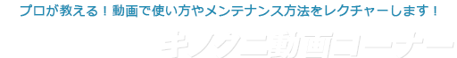 プロが教える！動画で使い方やメンテナンス方法をレクチャーします！キノクニ動画コーナー